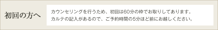 初回の方へ　カウンセリングを行うため、初回は60分の枠でお取りしてあります。カルテの記入があるので、ご予約時間の10分ほど前にお越しください。