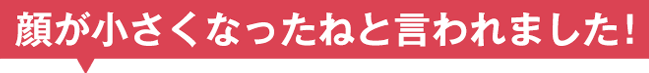 顔が小さくなったねと言われました！