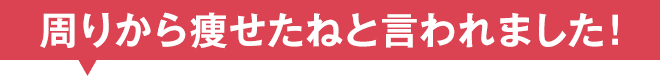 周りから痩せたねと言われました！