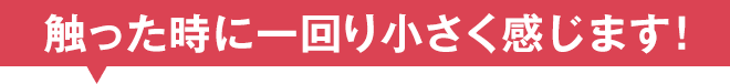 触った時に一回り小さく感じます！