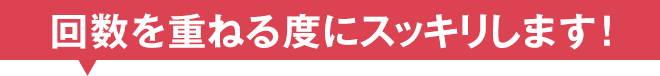 回数を重ねる度にスッキリします！