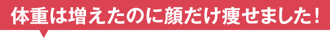 体重は増えたのに顔だけ痩せました！