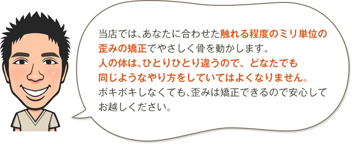 当院では、あなたに合わせた触れる程度のミリ単位の歪みの矯正でやさしく骨を動かします。人の体は、ひとりひとり違うので、どなたでも同じようなやり方をしていてはよくなりません。ボキボキしなくても、歪みは矯正できるので安心してお越しください。
